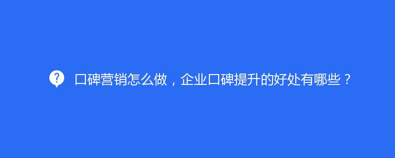 口碑營銷怎麽做(zuò)，企業口碑提升的(de)好處有哪些？