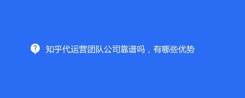 知乎代運營團隊公司靠譜嗎，有哪些優勢