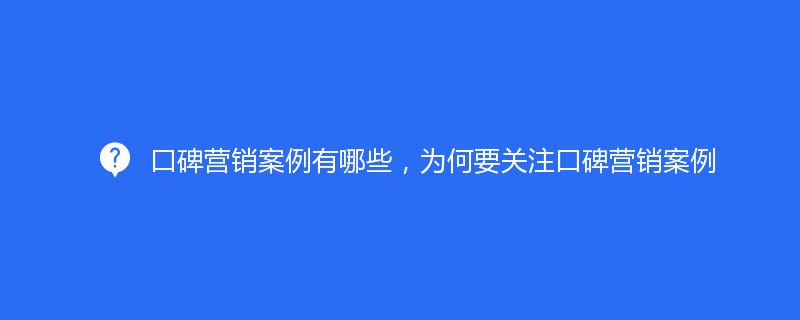 口碑營銷案例有哪些，爲何要關注口碑營銷案例