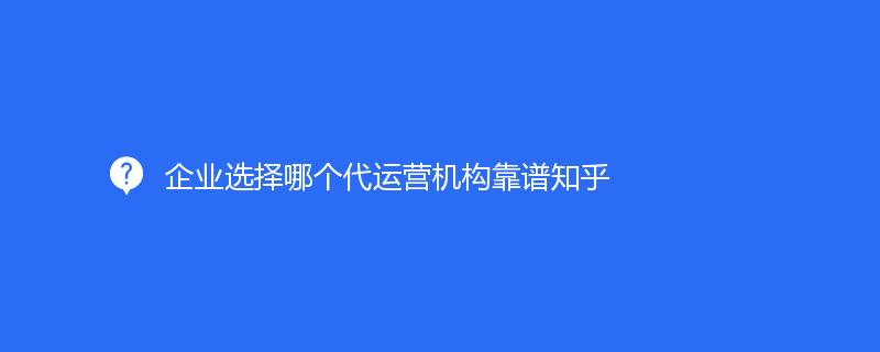 企業選擇哪個代運營機構靠譜知乎