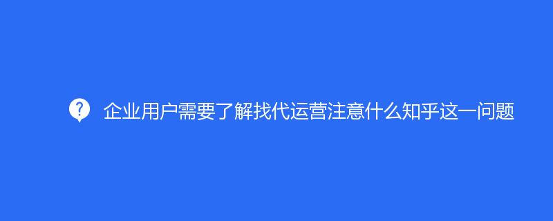 企業用(yòng)戶需要了(le)解找代運營注意什(shén)麽知乎這一問題