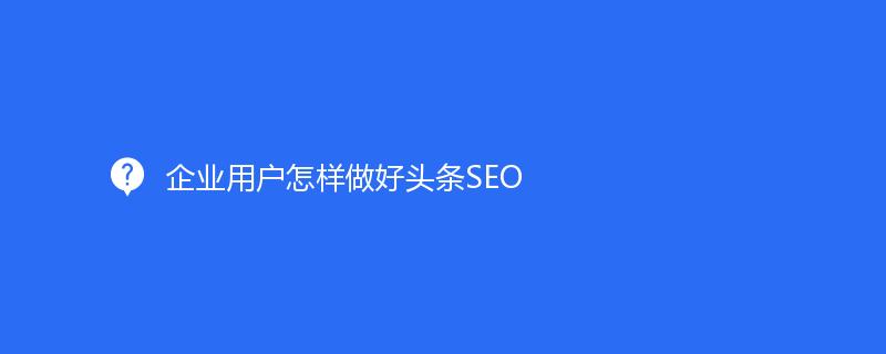 企業用(yòng)戶怎樣做(zuò)好頭條SEO